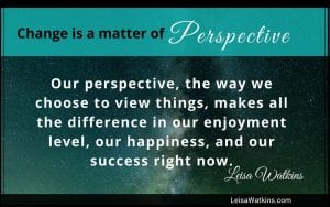 Change is a matter of perspective. Our perspective, the way we choose to view things, makes all the difference in our enjoyment level, our happiness, and our success right now.